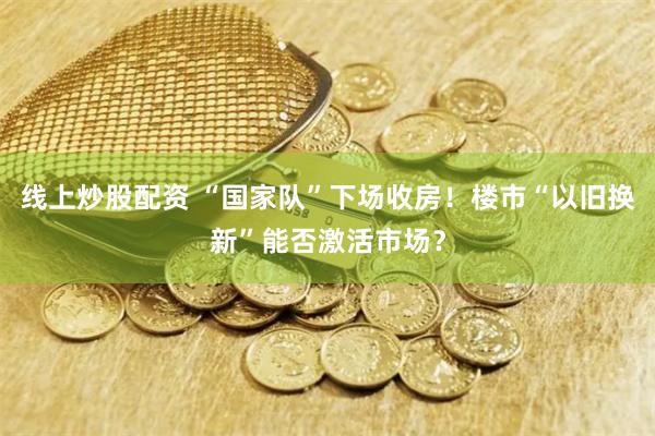 线上炒股配资 “国家队”下场收房！楼市“以旧换新”能否激活市场？