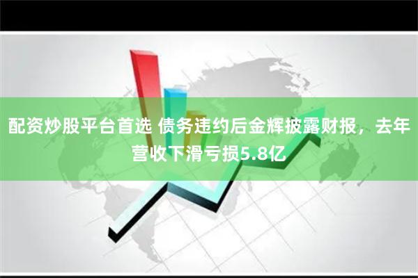 配资炒股平台首选 债务违约后金辉披露财报，去年营收下滑亏损5.8亿