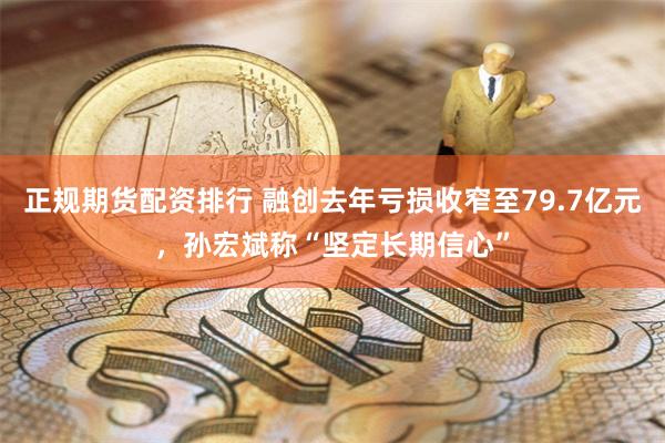 正规期货配资排行 融创去年亏损收窄至79.7亿元，孙宏斌称“坚定长期信心”