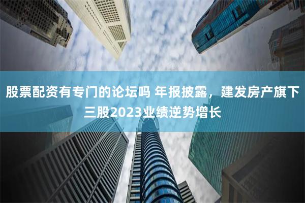 股票配资有专门的论坛吗 年报披露，建发房产旗下三股2023业绩逆势增长
