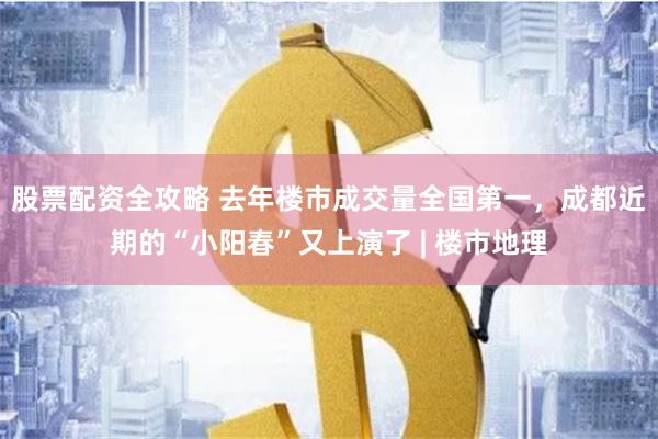 股票配资全攻略 去年楼市成交量全国第一，成都近期的“小阳春”又上演了 | 楼市地理