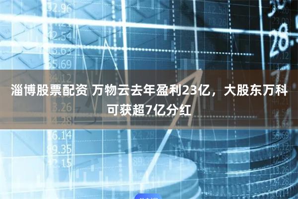淄博股票配资 万物云去年盈利23亿，大股东万科可获超7亿分红