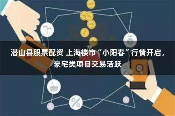 潜山县股票配资 上海楼市“小阳春”行情开启，豪宅类项目交易活跃
