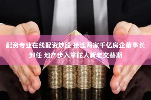 配资专业在线配资炒股 接连两家千亿房企董事长卸任 地产步入掌舵人新老交替期