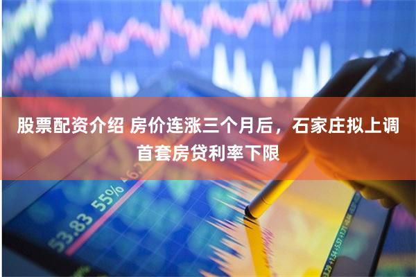 股票配资介绍 房价连涨三个月后，石家庄拟上调首套房贷利率下限