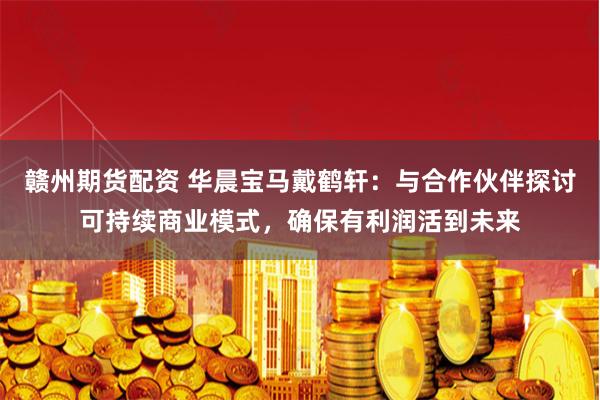 赣州期货配资 华晨宝马戴鹤轩：与合作伙伴探讨可持续商业模式，确保有利润活到未来