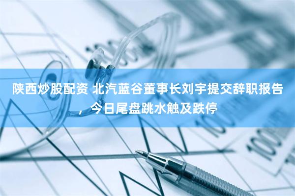 陕西炒股配资 北汽蓝谷董事长刘宇提交辞职报告，今日尾盘跳水触及跌停