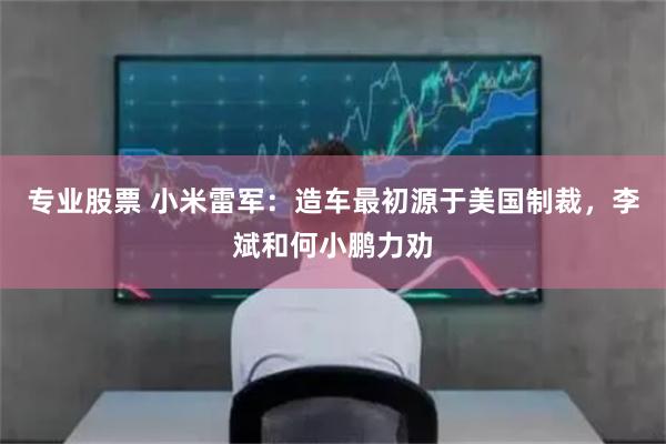 专业股票 小米雷军：造车最初源于美国制裁，李斌和何小鹏力劝