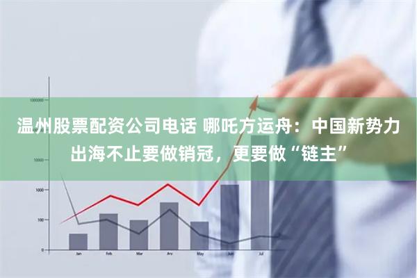 温州股票配资公司电话 哪吒方运舟：中国新势力出海不止要做销冠，更要做“链主”