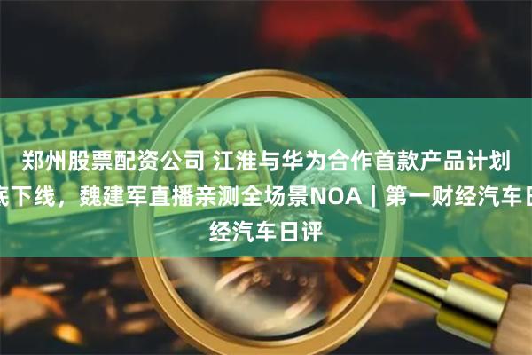 郑州股票配资公司 江淮与华为合作首款产品计划年底下线，魏建军直播亲测全场景NOA｜第一财经汽车日评