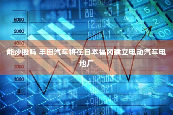 能炒股吗 丰田汽车将在日本福冈建立电动汽车电池厂