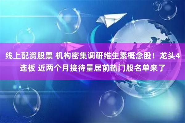 线上配资股票 机构密集调研维生素概念股！龙头4连板 近两个月接待量居前热门股名单来了