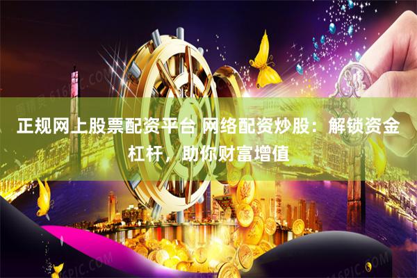 正规网上股票配资平台 网络配资炒股：解锁资金杠杆，助你财富增值