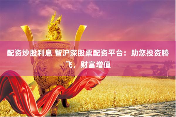 配资炒股利息 智沪深股票配资平台：助您投资腾飞，财富增值